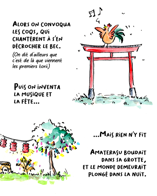 Alors on convoqua les coqs, qui chantèrent à s’en décrocher le bec. On dit d’ailleurs que c’est de là que viennent les premiers torii. Puis on inventa la musique et la fête. Mais rien n’y fit : Amaterasu restait planquée dans sa grotte et le monde demeurait plongé dans la nuit.