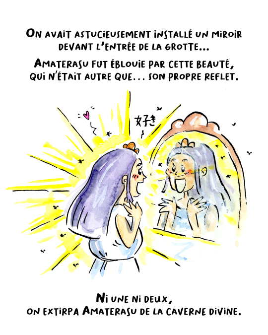 Mais on avait astucieusement installé un miroir devant la caverne. Amaterasu fut alors éblouie par une beauté à couper le souffle, qui n’était autre que… son propre reflet.