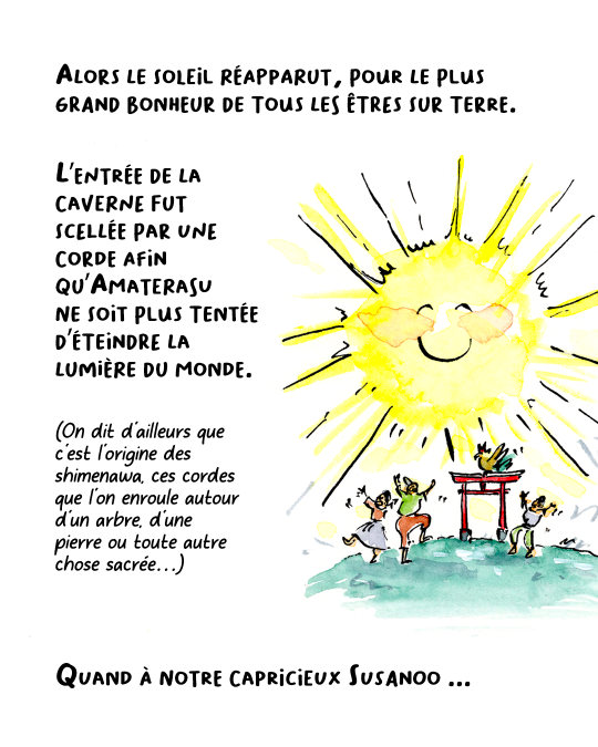 Ni une ni deux, on extirpa Amaterasu de la grotte. Le soleil réapparut alors, pour le plus grand bonheur de tous les êtres vivants. L’entrée de la caverne fut scellée par une corde afin qu’Amaterasu ne soit plus tentée d’éteindre la lumière. On dit d’ailleurs que c’est l’origine des shimenawa, ces cordes que l’on enroule autour d’un arbre, d’une pierre ou de toute chose sacrée…